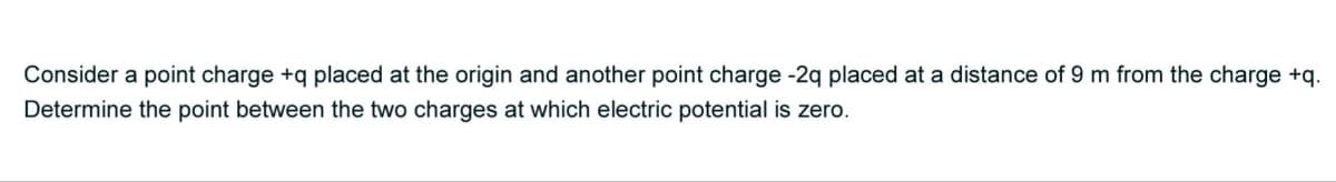 Consider a point charge +q placed at the origin and another point charge -2q placed at a distance of 9 m from the charge +q.
Determine the point between the two charges at which electric potential is zero.