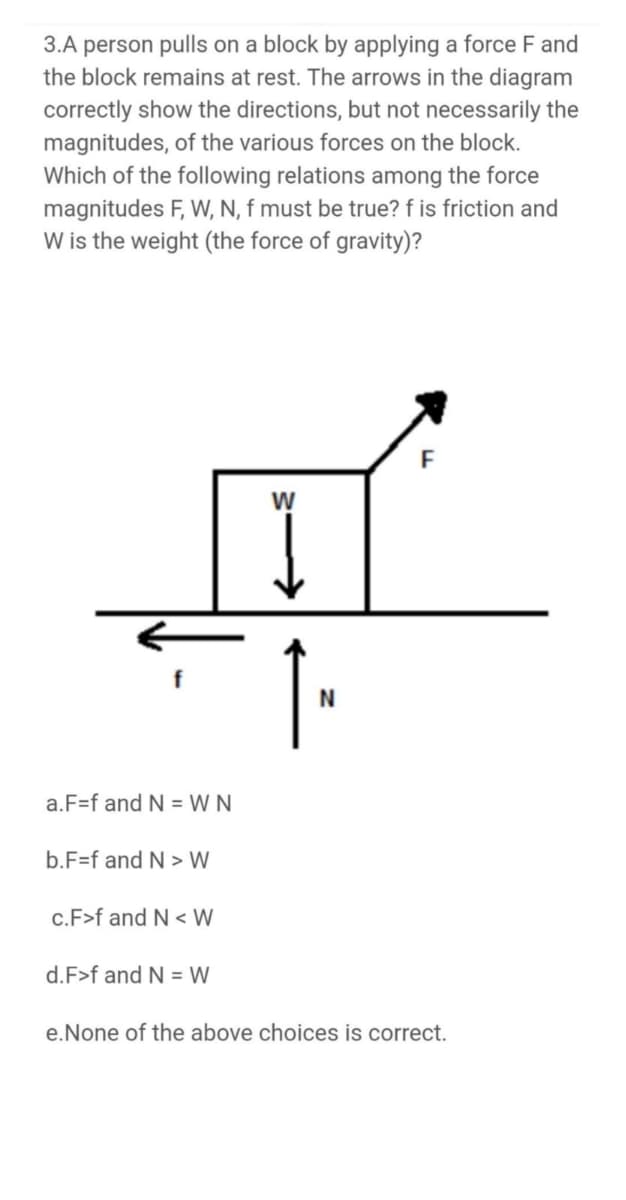 3.A person pulls on a block by applying a force F and
the block remains at rest. The arrows in the diagram
correctly show the directions, but not necessarily the
magnitudes, of the various forces on the block.
Which of the following relations among the force
magnitudes F, W, N, f must be true? f is friction and
W is the weight (the force of gravity)?
F
W
a.F=f and N = W N
b.F=f and N > W
c.F>f and N < W
d.F>f and N = W
e.None of the above choices is correct.
