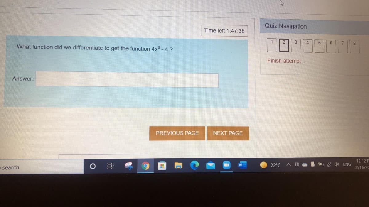 Quiz Navigation
Time left 1:47:38
2
3
4
What function did we differentiate to get the function 4x3 - 4 ?
Finish attempt ...
Answer:
PREVIOUS PAGE
NEXT PAGE
12:12 P
- search
22°C
O G 4) ENG
2/16/20
近
