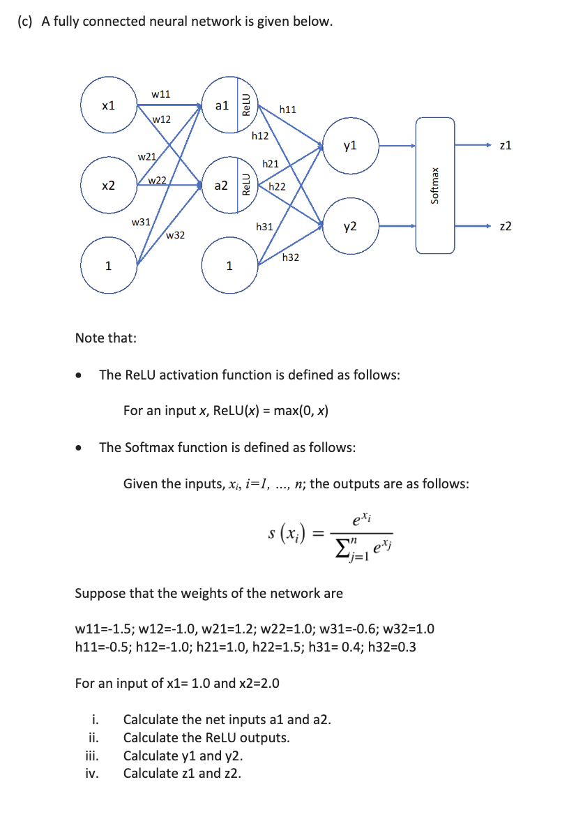 (c) A fully connected neural network is given below.
●
x1
x2
1
Note that:
i.
ii.
iii.
iv.
w11
w21
W31
w12
w22
w32
al
a2
1
ReLU
RELU
h12
h21
h11
h22
h31
h32
The ReLU activation function is defined as follows:
For an input x, ReLU(x) = max(0, x)
The Softmax function is defined as follows:
y1
s (x₂)
y2
=
Given the inputs, xi, i=1, ..., n; the outputs are as follows:
exi
Calculate the net inputs al and a2.
Calculate the ReLU outputs.
Calculate y1 and y2.
Calculate z1 and 22.
Softmax
exj
Suppose that the weights of the network are
w11=-1.5; w12=-1.0, w21-1.2; w22=1.0; w31=-0.6; w32=1.0
h11=-0.5; h12=-1.0; h21=1.0, h22=1.5; h31= 0.4; h32=0.3
For an input of x1= 1.0 and x2=2.0
z1
z2