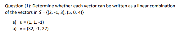 Question (1): Determine whether each vector can be written as a linear combination
of the vectors in S = {(2, -1, 3), (5, 0, 4)}
a) u= (1, 1, -1)
b) v= (32, -1, 27)
