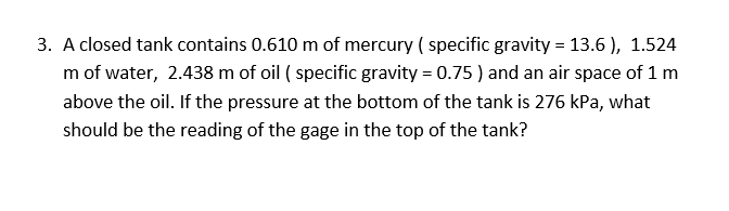 3. A closed tank contains 0.610 m of mercury ( specific gravity = 13.6 ), 1.524
m of water, 2.438 m of oil ( specific gravity = 0.75 ) and an air space of 1 m
above the oil. If the pressure at the bottom of the tank is 276 kPa, what
should be the reading of the gage in the top of the tank?
