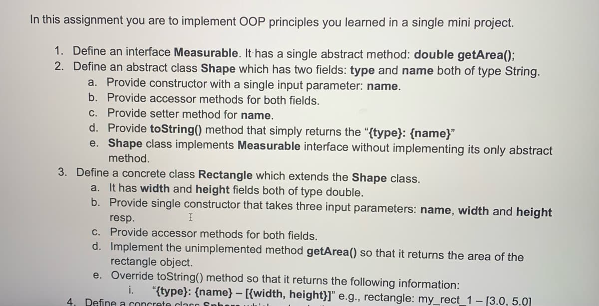 In this assignment you are to implement OOP principles you learned in a single mini project.
1. Define an interface Measurable. It has a single abstract method: double getArea();
2. Define an abstract class Shape which has two fields: type and name both of type String.
a. Provide constructor with a single input parameter: name.
b. Provide accessor methods for both fields.
C. Provide setter method for name.
d. Provide toString() method that simply returns the "{type}: {name}"
e. Shape class implements Measurable interface without implementing its only abstract
method.
3. Define a concrete class Rectangle which extends the Shape class.
a. It has width and height fields both of type double.
b. Provide single constructor that takes three input parameters: name, width and height
resp.
C. Provide accessor methods for both fields,
d. Implement the unimplemented method getArea() so that it returns the area of the
rectangle object.
e. Override toString() method so that it returns the following information:
i.
"{type}: {name} – [{width, height}]" e.g., rectangle: my_rect_1 – [3.0, 5.0]
4.
Define a concrete clacr
