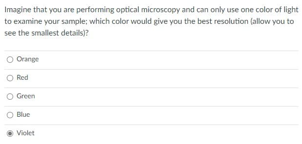 Imagine that you are performing optical microscopy and can only use one color of light
to examine your sample; which color would give you the best resolution (allow you to
see the smallest details)?
Orange
Red
O Green
Blue
Violet
