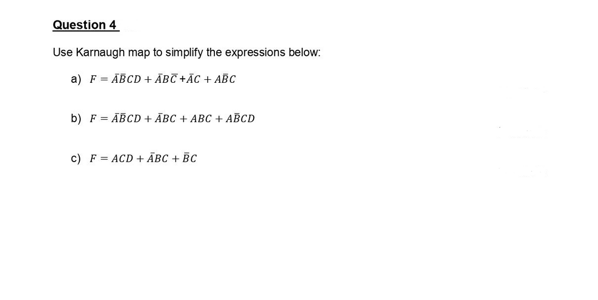 Question 4
Use Karnaugh map to simplify the expressions below:
a) F = ABCD + ABC +ĀC + ABC
b) F = ABCD + ABC + ABC + ABCD
c) F = ACD + ABC + BC