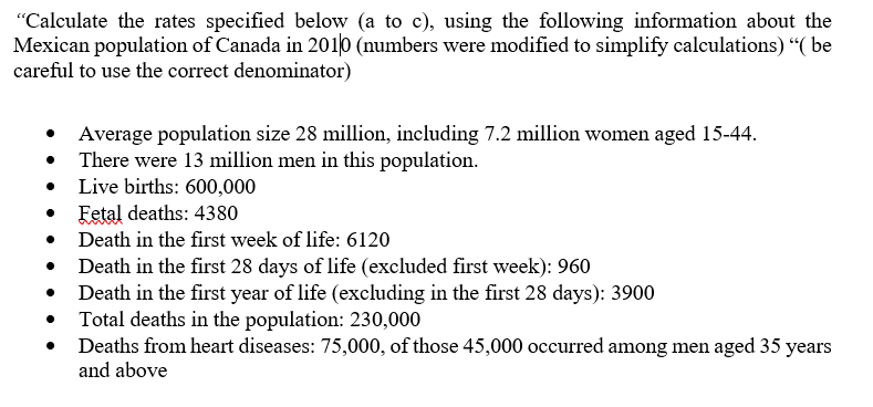 "Calculate the rates specified below (a to c), using the following information about the
Mexican population of Canada in 2010 (numbers were modified to simplify calculations) "( be
careful to use the correct denominator)
Average population size 28 million, including 7.2 million women aged 15-44.
• There were 13 million men in this population.
• Live births: 600,000
Fetal deaths: 4380
Death in the first week of life: 6120
Death in the first 28 days of life (excluded first week): 960
Death in the first year of life (excluding in the first 28 days): 3900
Total deaths in the population: 230,000
Deaths from heart diseases: 75,000, of those 45,000 occurred among men aged 35 years
and above
