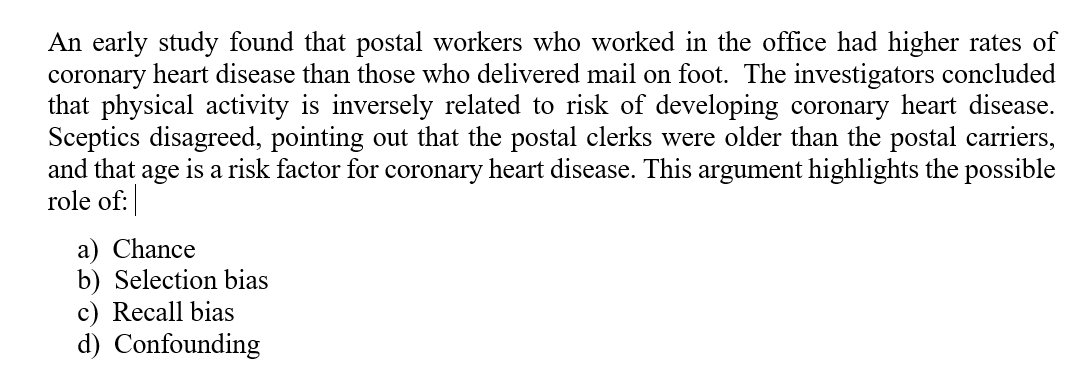 An early study found that postal workers who worked in the office had higher rates of
coronary heart disease than those who delivered mail on foot. The investigators concluded
that physical activity is inversely related to risk of developing coronary heart disease.
Sceptics disagreed, pointing out that the postal clerks were older than the postal carriers,
and that
is a risk factor for coronary heart disease. This argument highlights the possible
age
role of:
a) Chance
b) Selection bias
c) Recall bias
d) Confounding
