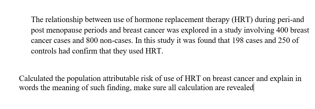 The relationship between use of hormone replacement therapy (HRT) during peri-and
post menopause periods and breast cancer was explored in a study involving 400 breast
cancer cases and 800 non-cases. In this study it was found that 198 cases and 250 of
controls had confirm that they used HRT.
Calculated the population attributable risk of use of HRT on breast cancer and explain in
words the meaning of such finding, make sure all calculation are revealed
