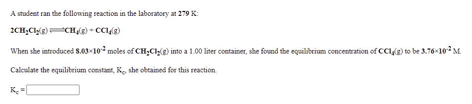 A student ran the following reaction in the laboratory at 279 K:
2CH,Cl,(g)CHĄ(g) + CC14(g)
When she introduced 8.03x102 moles of CH,Cl,(g) into a 1.00 liter container, she found the equilibrium concentration of CCl(g) to be 3.76x102 M.
Calculate the equilibrium constant, K, she obtained for this reaction.
K =|
