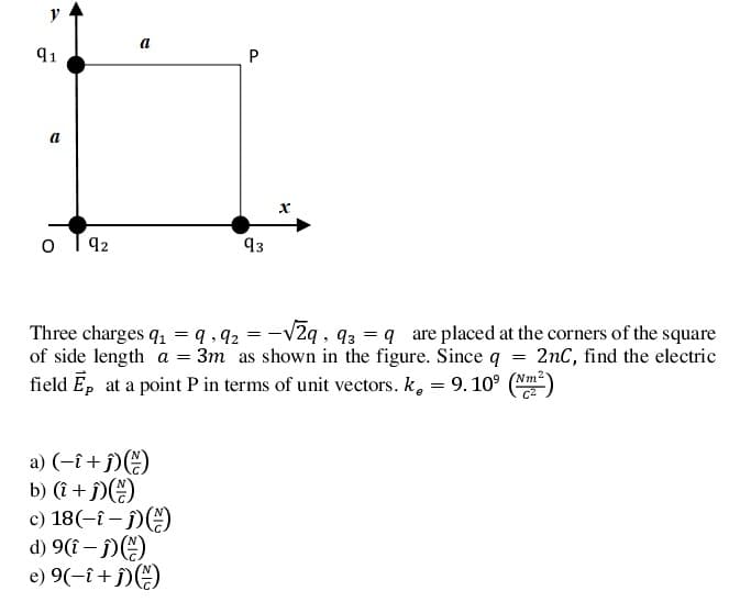 91
P
a
92
93
Three charges q, = q , q2 = -v2q , q3 = q are placed at the corners of the square
of side length a = 3m as shown in the figure. Since q = 2nC, find the electric
field Ep at a point P in terms of unit vectors. k,
= 9. 10°
Nm2
a) (-î+ j))
b) (î + f)(E)
c) 18(-{ – f)(E)
d) 9(î – j)()
e) 9(-î+ j)E)
