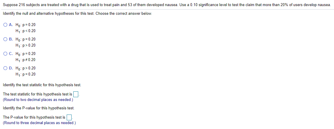 Suppose 216 subjects are treated with a drug that is used to treat pain and 53 of them developed nausea. Use a 0.10 significance level to test the claim that more than 20% of users develop nausea.
Identify the null and alternative hypotheses for this test. Choose the correct answer below.
O A. Ho: p= 0.20
H1: p<0.20
О В. Но: р30.20
H;: p>0.20
ОС. Но: р-0.20
H1: p+0.20
O D. Ho: p>0.20
H1:p = 0.20
Identify the test statistic for this hypothesis test.
The test statistic for this hypothesis test is
(Round to two decimal places as needed.)
Identify the P-value for this hypothesis test.
The P-value for this hypothesis test is
(Round to three decimal places as needed.)
