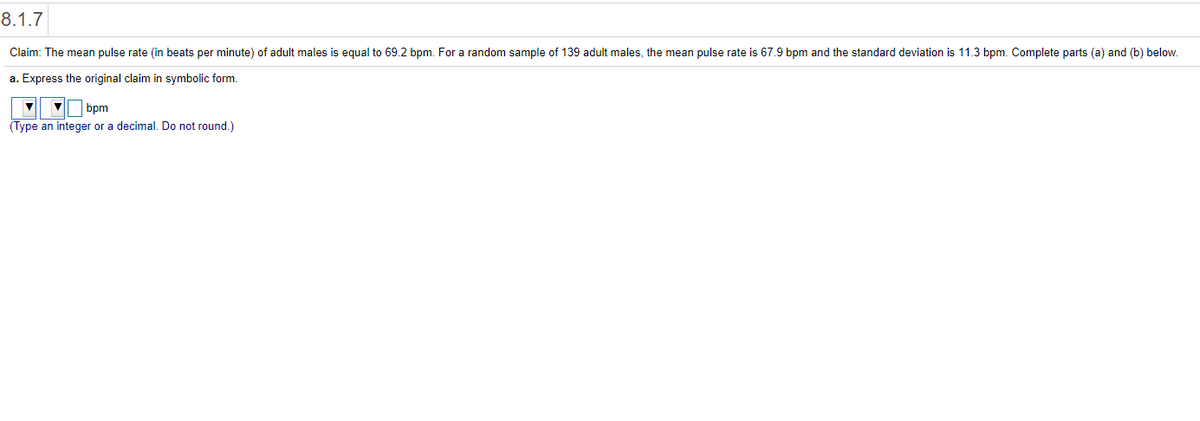 8.1.7
Claim: The mean pulse rate (in beats per minute) of adult males is equal to 69.2 bpm. For a random sample of 139 adult males, the mean pulse rate is 67.9 bpm and the standard deviation is 11.3 bpm. Complete parts (a) and (b) below.
a. Express the original claim in symbolic form.
V bpm
(Type an integer or a decimal. Do not round.)
