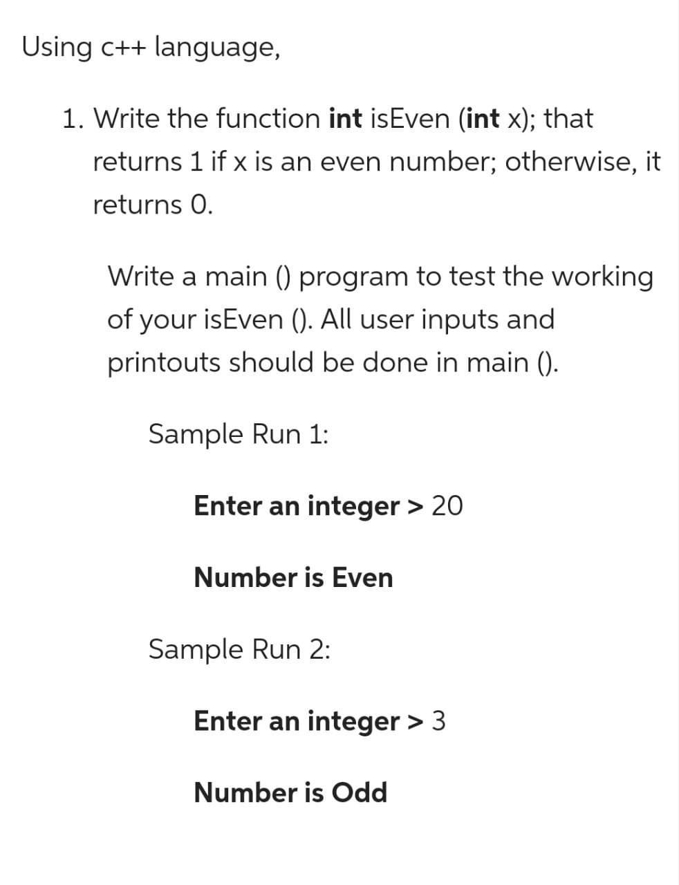 Using c++ language,
1. Write the function int isEven (int x); that
returns 1 if x is an even number; otherwise, it
returns 0.
Write a main () program to test the working
of your isEven (). All user inputs and
printouts should be done in main ().
Sample Run 1:
Enter an integer > 20
Number is Even
Sample Run 2:
Enter an integer > 3
Number is Odd