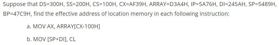 Suppose that DS-300H, SS=200H, CS=100H, CX=AF39H, ARRAY=D3A4H, IP=5A76H, DI=245AH, SP=5489H,
BP=47C9H, find the effective address of location memory in each following instruction:
a. MOV AX, ARRAY[CX-100H]
b. MOV [SP+DI], CL