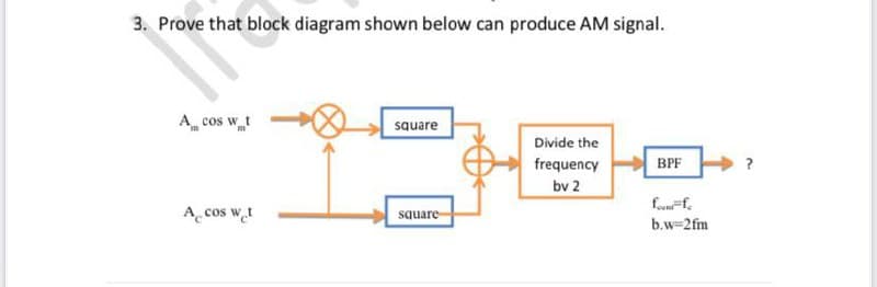 3. Prove that block diagram shown below can produce AM signal.
A cos w t
square
Divide the
frequency
BPF
bv 2
fof,
A cos wt
square-
b.w=2fm
