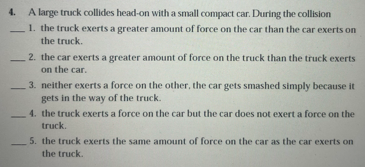 4.
A large truck collides head-on with a small compact car. During the collision
1. the truck exerts a greater amount of force on the car than the car exerts on
the truck.
2. the car exerts a greater amount of force on the truck than the truck exerts
on the car.
3. neither exerts a force on the other, the car gets smashed simply because it
gets in the way of the truck.
4. the truck exerts a force on the car but the car does not exert a force on the
truck.
5. the truck exerts the same amount of force on the car as the car exerts on
the truck.
