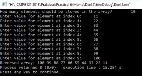 "H:LCMPG121 2018\Praktiese\Practical 6\Memo\Deel 2\bin\Debug\Deel 2.exe"
How many elements should be stored in the array?
10
Enter value for element at index e:
11
Enter value for element at index 1:
22
Enter value for element at index 2:
33
Enter value for element at index 3:
Enter value for element at index 4:
Enter value for element at index 5:
Enter value for element at index 6:
Enter value for element at index 7:
Enter value for element at index 8:
44
55
66
77
88
99
Enter value for element at index 9:
100
Reversed array: 100 99 88 77 66 55 44 33 22 11
Process returned e (0x0)
Press any key to continue.
execution time : 15.254 s
