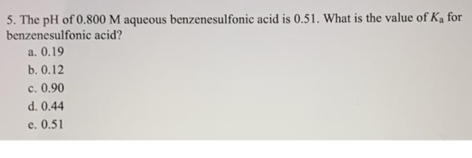 5. The pH of 0.800 M aqueous benzenesulfonic acid is 0.51. What is the value of Ka for
benzenesulfonic acid?
a. 0.19
b. 0.12
c. 0.90
d. 0.44
e. 0.51
