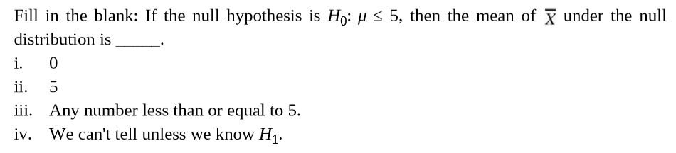Fill in the blank: If the null hypothesis is Ho: µ < 5, then the mean of x under the null
distribution is
i.
ii.
iii. Any number less than or equal to 5.
iv. We can't tell unless we know H1.
