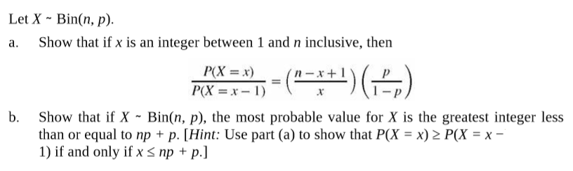 Let X ~ Bin(n, p).
Show that if x is an integer between 1 and n inclusive, then
a.
P(X = x)
P(X = x- 1)
(2+1)()
- x +
b.
Show that if X - Bin(n, p), the most probable value for X is the greatest integer less
than or equal to np + p. [Hint: Use part (a) to show that P(X = x) 2 P(X = x -
1) if and only if x < np + p.]
