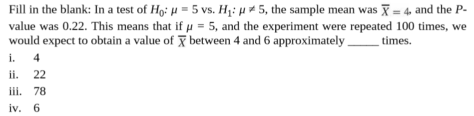 Fill in the blank: In a test of Ho: µ = 5 vs. H: µ# 5, the sample mean was X = 4, and the P-
value was 0.22. This means that if µ = 5, and the experiment were repeated 100 times, we
would expect to obtain a value of y between 4 and 6 approximately
%3D
times.
i.
4
ii.
22
iii.
78
iv. 6
