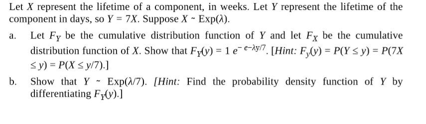 Let X represent the lifetime of a component, in weeks. Let Y represent the lifetime of the
component in days, so Y = 7X. Suppose X ~ Exp(1).
Let Fy be the cumulative distribution function of Y and let Fy be the cumulative
distribution function of X. Show that Fy(y) = 1 e¯e-Ày/7. [Hint: F,(y) = P(Y < y) = P(7X
<y) = P(X < y/7).]
b.
a.
Show that Y - Exp(/7). [Hint: Find the probability density function of Y by
differentiating FyV).]
