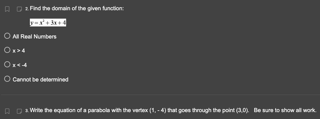 □
2. Find the domain of the given function:
y=x² + 3x+4
O All Real Numbers
Ox>4
Ox<-4
O Cannot be determined
□
3. Write the equation of a parabola with the vertex (1, - 4) that goes through the point (3,0). Be sure to show all work.