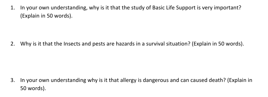 1. In your own understanding, why is it that the study of Basic Life Support is very important?
(Explain in 50 words).
2. Why is it that the Insects and pests are hazards in a survival situation? (Explain in 50 words).
3. In your own understanding why is it that allergy is dangerous and can caused death? (Explain in
50 words).
