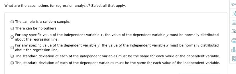 What are the assumptions for regression analysis? Select all that apply.
The sample is a random sample.
There can be no outliers.
For any specific value of the independent variable x, the value of the dependent variable y must be normally distributed
about the regression line.
For any specific value of the dependent variable y, the value of the independent variable x must be normally distributed
about the regression line.
O The standard deviation of each of the independent variables must be the same for each value of the dependent variable.
O The standard deviation of each of the dependent variables must be the same for each value of the independent variable.
