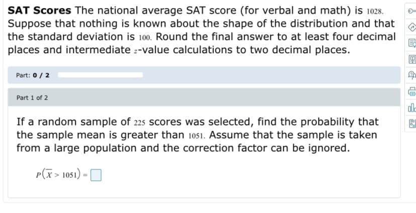 SAT Scores The national average SAT score (for verbal and math) is 1028.
Suppose that nothing is known about the shape of the distribution and that
the standard deviation is 100. Round the final answer to at least four decimal
places and intermediate z-value calculations to two decimal places.
Part: 0/ 2
Part 1 of 2
If a random sample of 225 scores was selected, find the probability that
the sample mean is greater than 1051. Assume that the sample is taken
from a large population and the correction factor can be ignored.
P(x> 1051) = O

