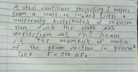 A steel cantilever profecting
wall is loaded with
meters
from a
uniformly distributed
Yun. Find the slope and
deflection Af
if
of
of 20 kN /m.
the beam,
moment of mertia
section.
the
the
beam n is 7550cmt
TAKe
E= 210 GPa.
