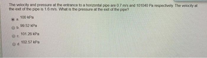 The velocity and pressure at the entrance to a horizontal pipe are 0.7 m/s and 101040 Pa respectively. The velocity at
the exit of the pipe is 1.6 m/s. What is the pressure at the exit of the pipe?
100 kPa
O a
99.52 kPa
b.
101.26 kPa
O C.
102.57 kPa
d.

