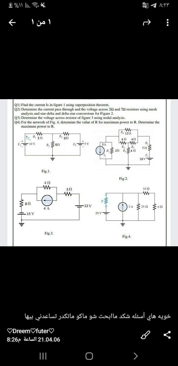4 %)\ l1.
۱من ۱
Q1) Find the current Is in figure I using superposition theorem.
Q2) Determine the current pass through and the voltage across 20 and 72 resistors using mesh
analysis and star-delta and delta-star conversions for Figure 2.
Q3) Determine the voltage across resistor of figure 3 using nodal analysis.
Q4) For the network of Fig. 4, determine the value of R for maximum power to R. Determine the
maximum power to R.
R6 120
R1 31
R2 61
E, 10 V
R; 60
E
R2
3A
R
Rs
R 20 R42
18 V
Fig.1.
Fig.2.
3 Ω
10 0
8Ω
12 V
3A.
25 N
4 A
15 V
20 V =
Fig.3.
Fig.4.
خويه هاي أسئله شکد ماابحث شو ماکو ماتكدر تساعدني بيها
♡Dreem♡futer♡
8:26p äclull 21.04.06
II
in
