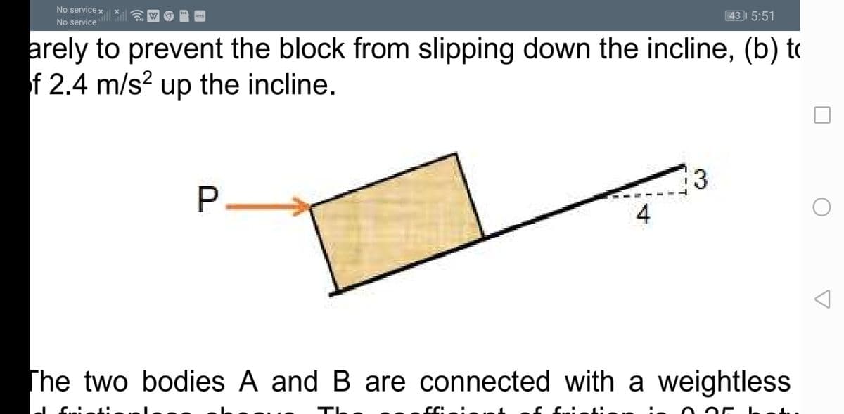 No service x
43 5:51
No service
arely to prevent the block from slipping down the incline, (b) to
f 2.4 m/s? up the incline.
3
4
The two bodies A and B are connected with a weightless
The
