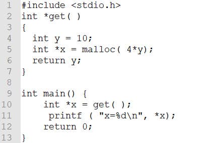 1 #include <stdio.h>
2 int *get( )
3 {
4
int y = 10;
int *x
malloc ( 4*y);
return y;
7 }
8.
9 int main () {
get ( );
printf ( "x=%d\n", *x);
10
int *x
11
12
return 0;
13 }
