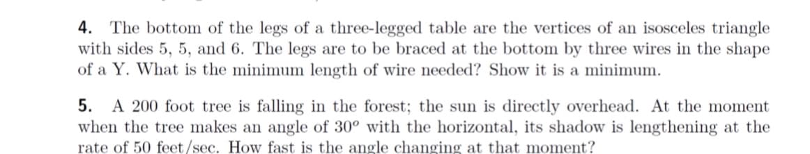 4. The bottom of the legs of a three-legged table are the vertices of an isosceles triangle
with sides 5, 5, and 6. The legs are to be braced at the bottom by three wires in the shape
of a Y. What is the minimum length of wire needed? Show it is a minimum.
5. A 200 foot tree is falling in the forest; the sun is directly overhead. At the moment
when the tree makes an angle of 30° with the horizontal, its shadow is lengthening at the
rate of 50 feet/sec. How fast is the angle changing at that moment?
