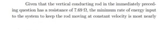 Given that the vertical conducting rod in the immediately preced-
ing question has a resistance of 7.69n, the minimum rate of energy input
to the system to keep the rod moving at constant velocity is most nearly
