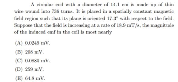 A circular coil with a diameter of 14.1 cm is made up of thin
wire wound into 736 turns. It is placed in a spatially constant magnetic
field region such that its plane is oriented 17.3° with respect to the field.
Suppose that the field is increasing at a rate of 18.9 mT/s, the magnitude
of the induced emf in the coil is most nearly
(A) 0.0249 mV.
(B) 208 mV.
(C) 0.0880 mV.
(D) 259 mV.
(E) 64.8 mV.
