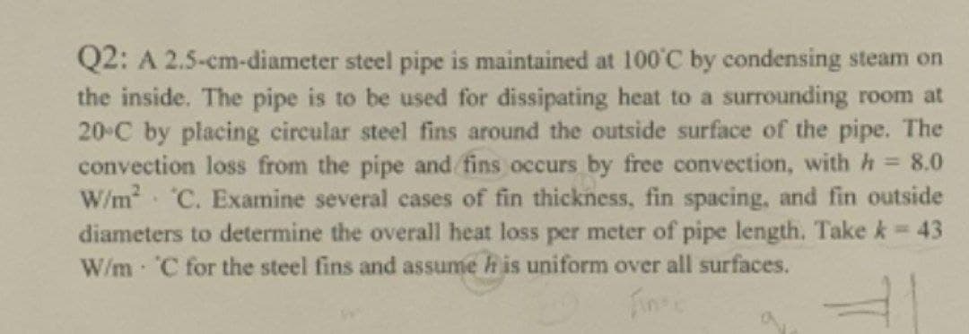 Q2: A 2.5-cm-diameter steel pipe is maintained at 100'C by condensing steam on
the inside. The pipe is to be used for dissipating heat to a surrounding room at
20-C by placing circular steel fins around the outside surface of the pipe. The
convection loss from the pipe and fins occurs by free convection, with h = 8.0
W/m C. Examine several cases of fin thickness, fin spacing, and fin outside
diameters to determine the overall heat loss per meter of pipe length. Take k 43
W/m C for the steel fins and assume h is uniform over all surfaces.
Fins
