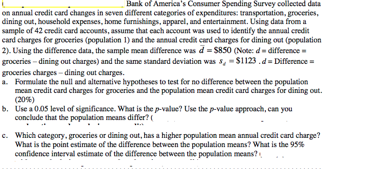 |Bank of America's Consumer Spending Survey collected data
on annual credit card changes in seven different categories of expenditures: transportation, groceries,
dining out, household expenses, home furnishings, apparel, and entertainment. Using data from a
sample of 42 credit card accounts, assume that each account was used to identify the annual credit
card charges for groceries (population 1) and the annual credit card charges for dining out (population
2). Using the difference data, the sample mean difference was d = $850 (Note: d= difference =
groceries – dining out charges) and the same standard deviation was s, = $1123 .d= Difference =
groceries charges – dining out charges.
a. Formulate the null and alternative hypotheses to test for no difference between the population
mean credit card charges for groceries and the population mean credit card charges for dining out.
(20%)
b. Use a 0.05 level of significance. What is the p-value? Use the p-value approach, can you
conclude that the population means differ?
c. Which category, groceries or dining out, has a higher population mean annual credit card charge?
What is the point estimate of the difference between the population means? What is the 95%
confidence interval estimate of the difference between the population means?
