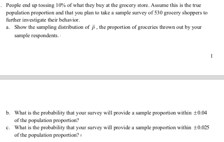 · People end up tossing 10% of what they buy at the grocery store. Assume this is the true
population proportion and that you plan to take a sample survey of 530 grocery shoppers to
further investigate their behavior.
a. Show the sampling distribution of p , the proportion of groceries thrown out by your
sample respondents.
b. What is the probability that your survey will provide a sample proportion within ±0.04
of the population proportion? |
c. What is the probability that your survey will provide a sample proportion within ±0.025
of the population proportion?
