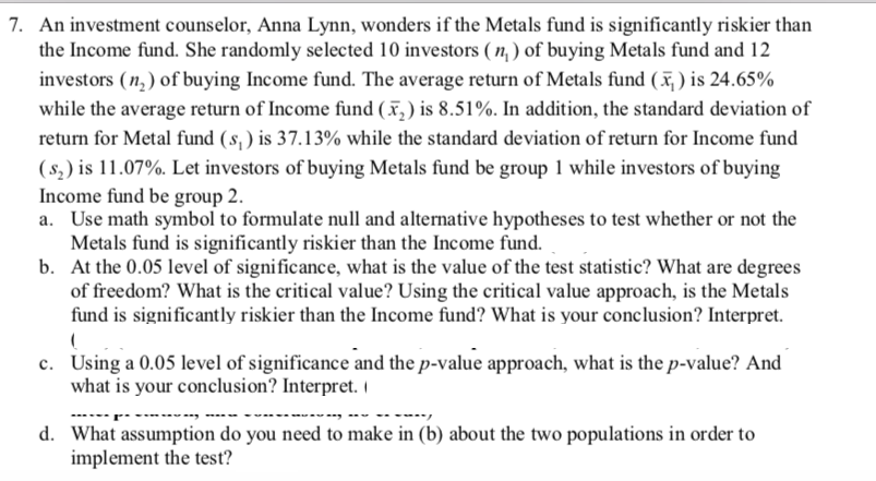 7. An investment counselor, Anna Lynn, wonders if the Metals fund is significantly riskier than
the Income fund. She randomly selected 10 investors ( , ) of buying Metals fund and 12
investors (n, ) of buying Income fund. The average return of Metals fund (x, ) is 24.65%
while the average return of Income fund (x, ) is 8.51%. In addition, the standard deviation of
return for Metal fund (s, ) is 37.13% while the standard deviation of return for Income fund
(s,) is 11.07%. Let investors of buying Metals fund be group 1 while investors of buying
Income fund be group 2.
a. Use math symbol to formulate null and alternative hypotheses to test whether or not the
Metals fund is significantly riskier than the Income fund.
b. At the 0.05 level of significance, what is the value of the test statistic? What are degrees
of freedom? What is the critical value? Using the critical value approach, is the Metals
fund is significantly riskier than the Income fund? What is your conclusion? Interpret.
c. Using a 0.05 level of significance and the p-value approach, what is the p-value? And
what is your conclusion? Interpret.
d. What assumption do you need to make in (b) about the two populations in order to
implement the test?|
