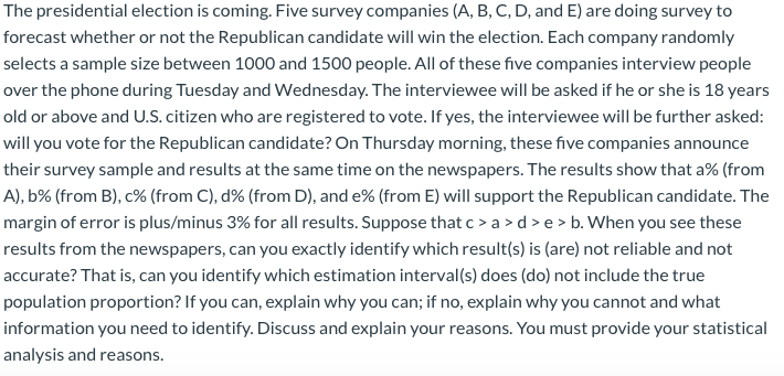 The presidential election is coming. Five survey companies (A, B, C, D, and E) are doing survey to
forecast whether or not the Republican candidate will win the election. Each company randomly
selects a sample size between 1000 and 1500 people. All of these five companies interview people
over the phone during Tuesday and Wednesday. The interviewee will be asked if he or she is 18 years
old or above and U.S. citizen who are registered to vote. If yes, the interviewee will be further asked:
will you vote for the Republican candidate? On Thursday morning, these five companies announce
their survey sample and results at the same time on the newspapers. The results show that a% (from
A), b% (from B), c% (from C), d% (from D), and e% (from E) will support the Republican candidate. The
margin of error is plus/minus 3% for all results. Suppose that c > a >d >e > b. When you see these
results from the newspapers, can you exactly identify which result(s) is (are) not reliable and not
accurate? That is, can you identify which estimation interval(s) does (do) not include the true
population proportion? If you can, explain why you can; if no, explain why you cannot and what
information you need to identify. Discuss and explain your reasons. You must provide your statistical
analysis and reasons.
