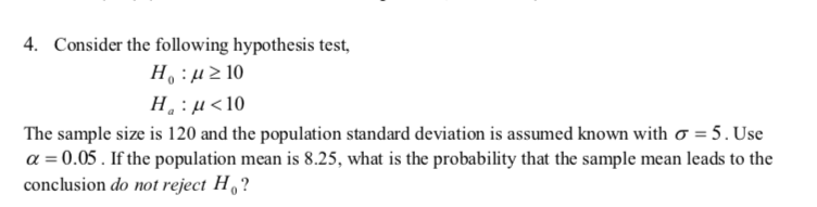 4. Consider the following hypothesis test,
H. :µ2 10
H : µ<10
The sample size is 120 and the population standard deviation is assumed known with ơ = 5. Use
a = 0.05. If the population mean is 8.25, what is the probability that the sample mean leads to the
conclusion do not reject H, ?
