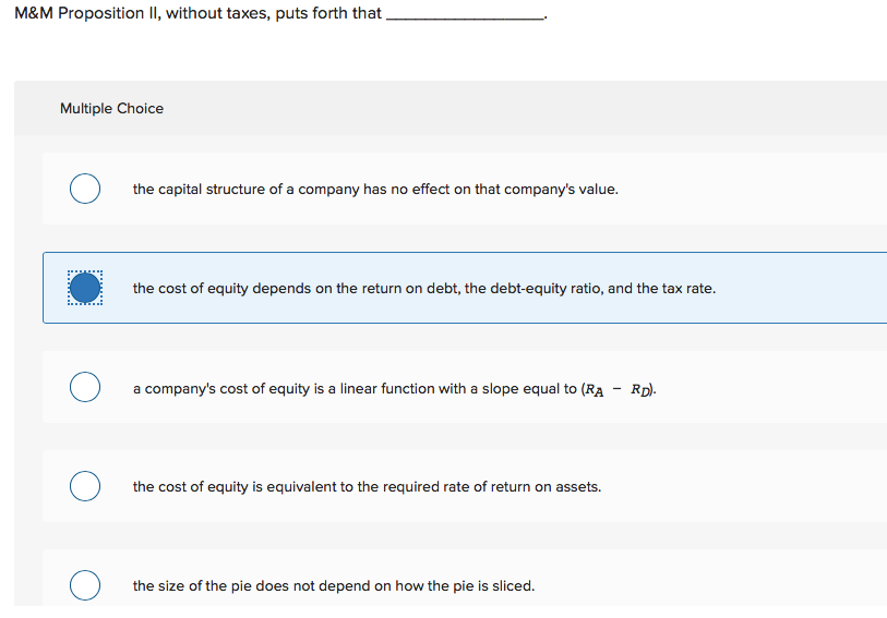 M&M Proposition II, without taxes, puts forth that,
Multiple Choice
the capital structure of a company has no effect on that company's value.
the cost of equity depends on the return on debt, the debt-equity ratio, and the tax rate.
O a company's cost of equity is a linear function with a slope equal to (RA - Rpl-
the cost of equity is equivalent to the required rate of return on assets.
the size of the pie does not depend on how the pie is sliced.
