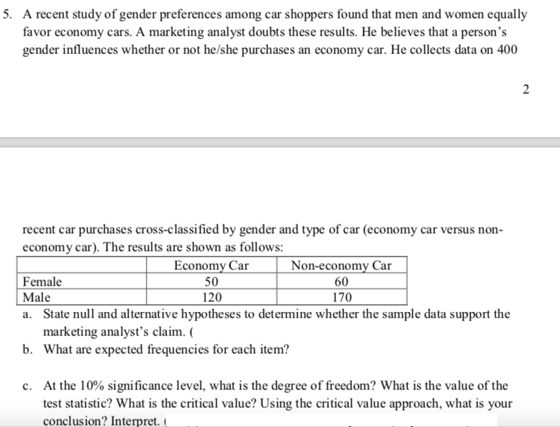 5. A recent study of gender preferences among car shoppers found that men and women equally
favor economy cars. A marketing analyst doubts these results. He believes that a person's
gender influences whether or not he/she purchases an economy car. He collects data on 400
2
recent car purchases cross-classified by gender and type of car (economy car versus non-
economy car). The results are shown as follows:
Economy Car
Non-economy Car
Female
| Male
a. State null and alternative hypotheses to determine whether the sample data support the
marketing analyst's claim.
b. What are expected frequencies for each item?|
50
60
120
170
c. At the 10% significance level, what is the degree of freedom? What is the value of the
test statistic? What is the critical value? Using the critical value approach, what is your
conclusion? Interpret.
