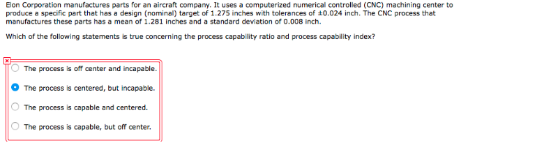 Elon Corporation manufactures parts for an aircraft company. It uses a computerized numerical controlled (CNC) machining center to
produce a specific part that has a design (nominal) target of 1.275 inches with tolerances of 10.024 inch. The CNC process that
manufactures these parts has a mean of 1.281 inches and a standard deviation of 0.008 inch.
Which of the following statements is true concerning the process capability ratio and process capability index?
The process is off center and incapable.
The process is centered, but incapable.
The process is capable and centered.
The process is capable, but off center.
