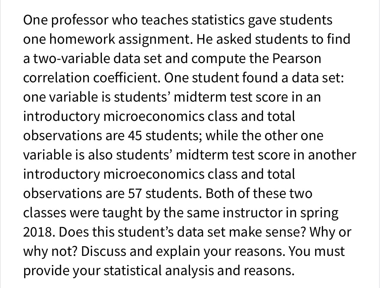 One professor who teaches statistics gave students
one homework assignment. He asked students to find
a two-variable data set and compute the Pearson
correlation coefficient. One student found a data set:
one variable is students' midterm test score in an
introductory microeconomics class and total
observations are 45 students; while the other one
variable is also students' midterm test score in another
introductory microeconomics class and total
observations are 57 students. Both of these two
classes were taught by the same instructor in spring
2018. Does this student's data set make sense? Why or
why not? Discuss and explain your reasons. You must
provide your statistical analysis and reasons.
