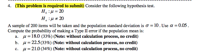 4. (This problem is required to submit) Consider the following hypothesis test.
H:µ = 20
H.:µ + 20
A sample of 200 items will be taken and the population standard deviation is o = 10. Use a = 0.05.
Compute the probability of making a Type II error if the population mean is:
a. u =18.0 (33%) (Note: without calculation process, no credit)
b. µ= 22.5(33%) (Note: without calculation process, no credit)
c. µ=21.0 (34%) (Note: without calculation process, no credit)
