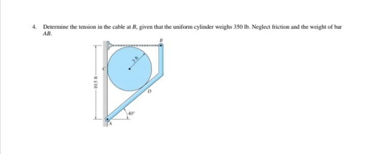 4. Determine the tension in the cable at B, given that the uniform cylinder weighs 350 lb. Neglect friction and the weight of bar
AB.
40
10.5 ft
